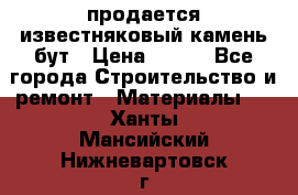 продается известняковый камень,бут › Цена ­ 150 - Все города Строительство и ремонт » Материалы   . Ханты-Мансийский,Нижневартовск г.